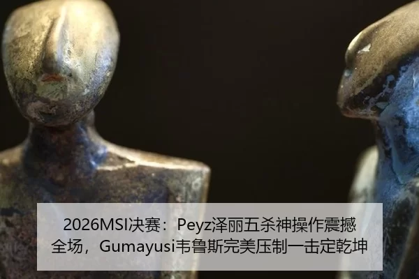 2026MSI决赛：Peyz泽丽五杀神操作震撼全场，Gumayusi韦鲁斯完美压制一击定乾坤