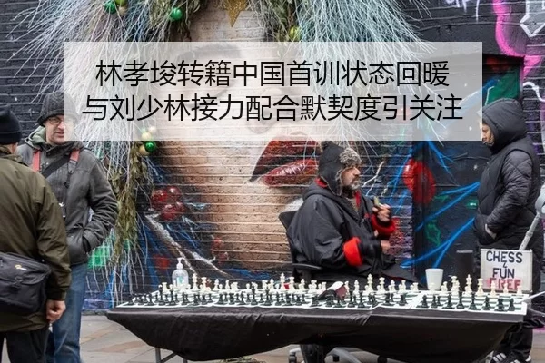 林孝埈转籍中国首训状态回暖 与刘少林接力配合默契度引关注